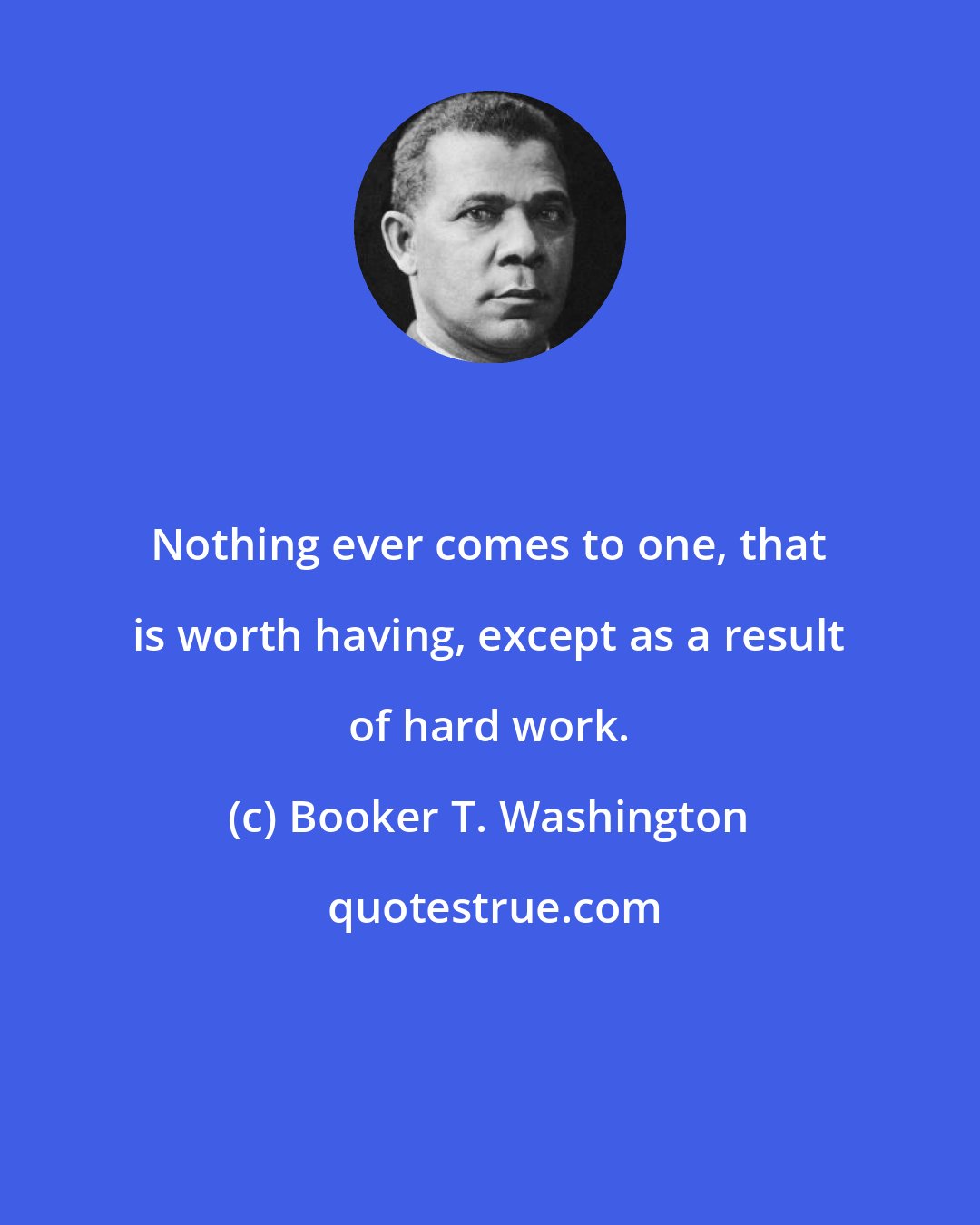 Booker T. Washington: Nothing ever comes to one, that is worth having, except as a result of hard work.