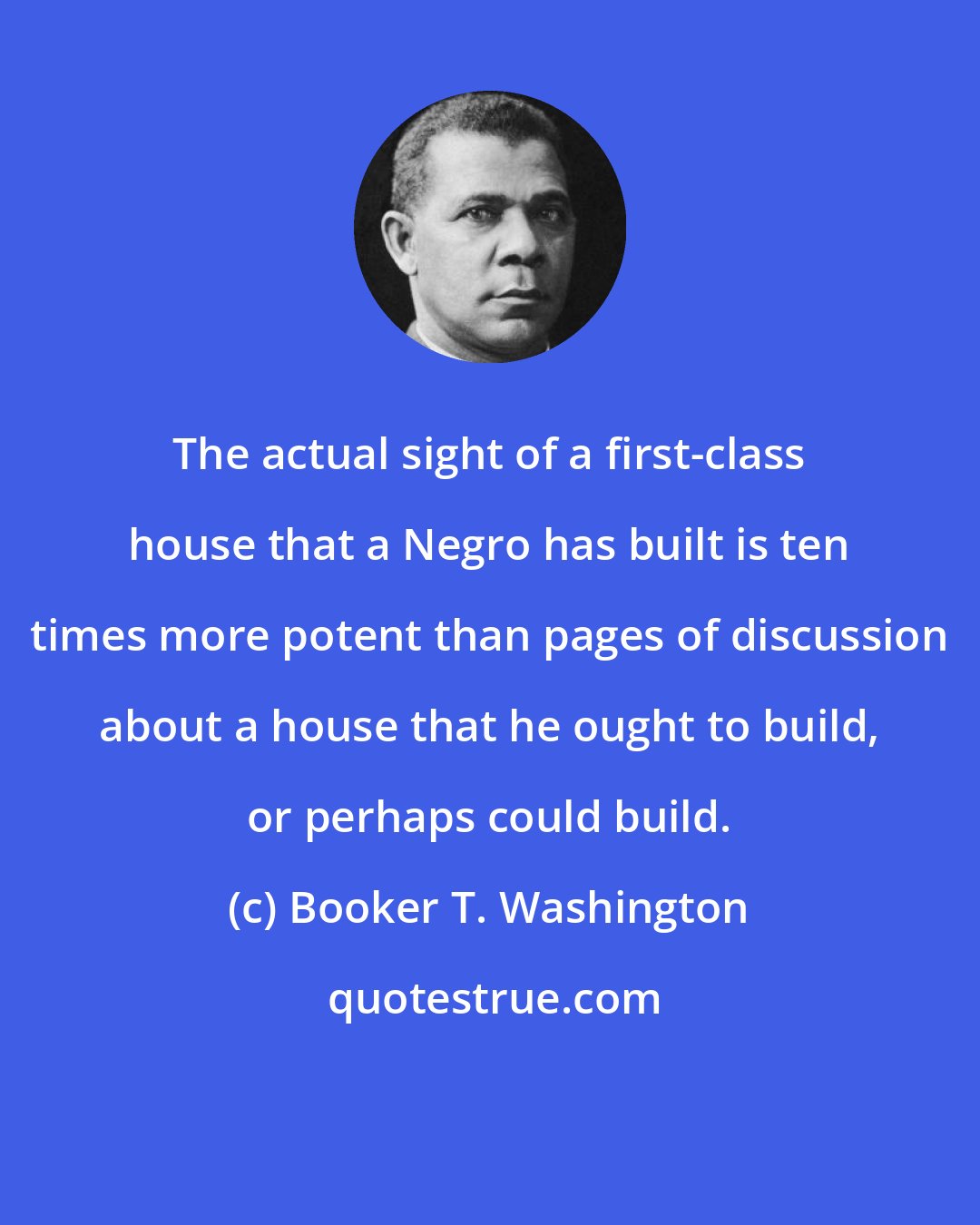 Booker T. Washington: The actual sight of a first-class house that a Negro has built is ten times more potent than pages of discussion about a house that he ought to build, or perhaps could build.