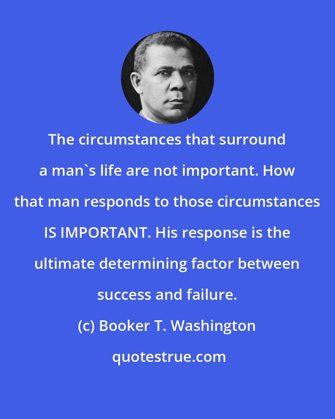 Booker T. Washington: The circumstances that surround a man's life are not important. How that man responds to those circumstances IS IMPORTANT. His response is the ultimate determining factor between success and failure.