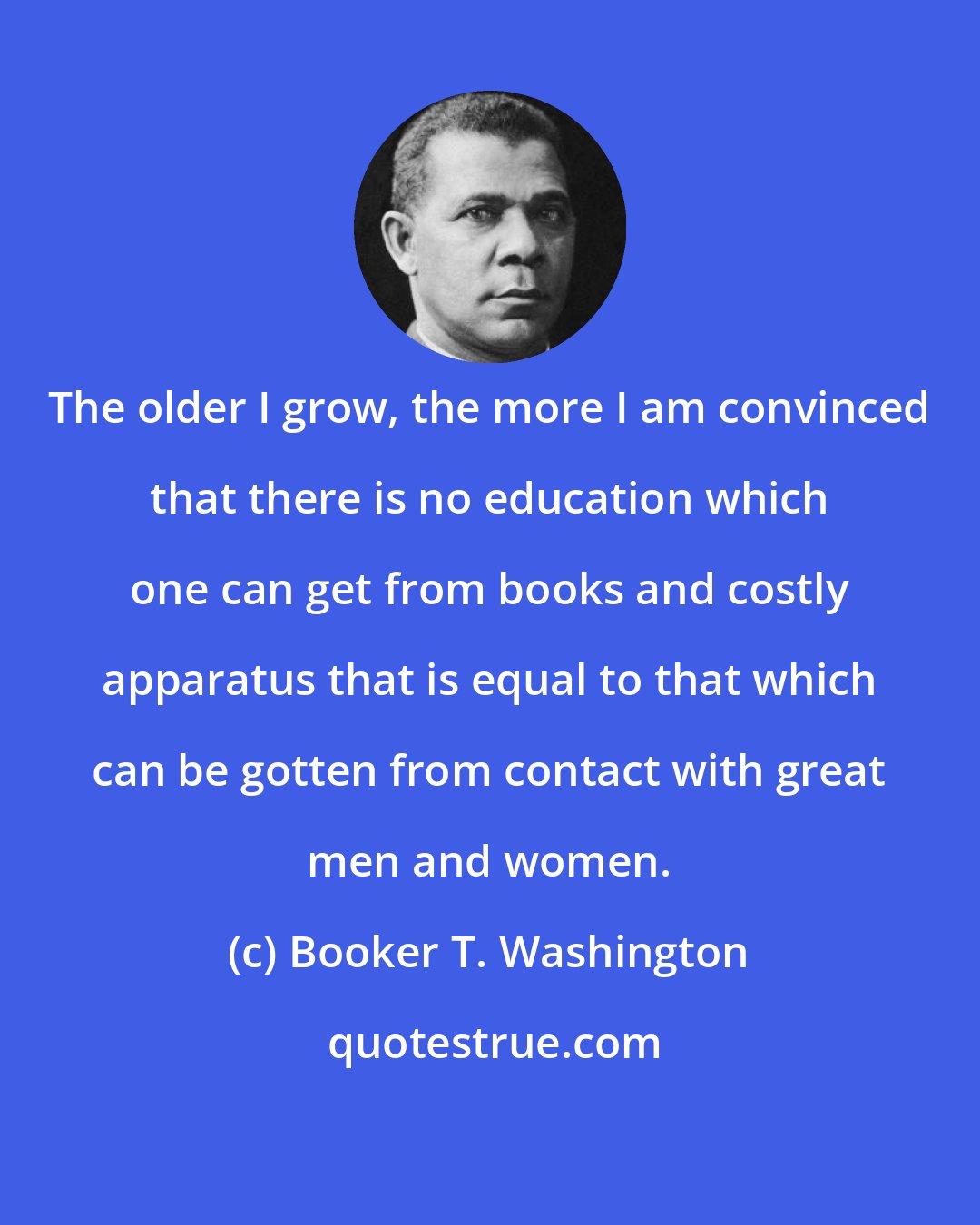 Booker T. Washington: The older I grow, the more I am convinced that there is no education which one can get from books and costly apparatus that is equal to that which can be gotten from contact with great men and women.