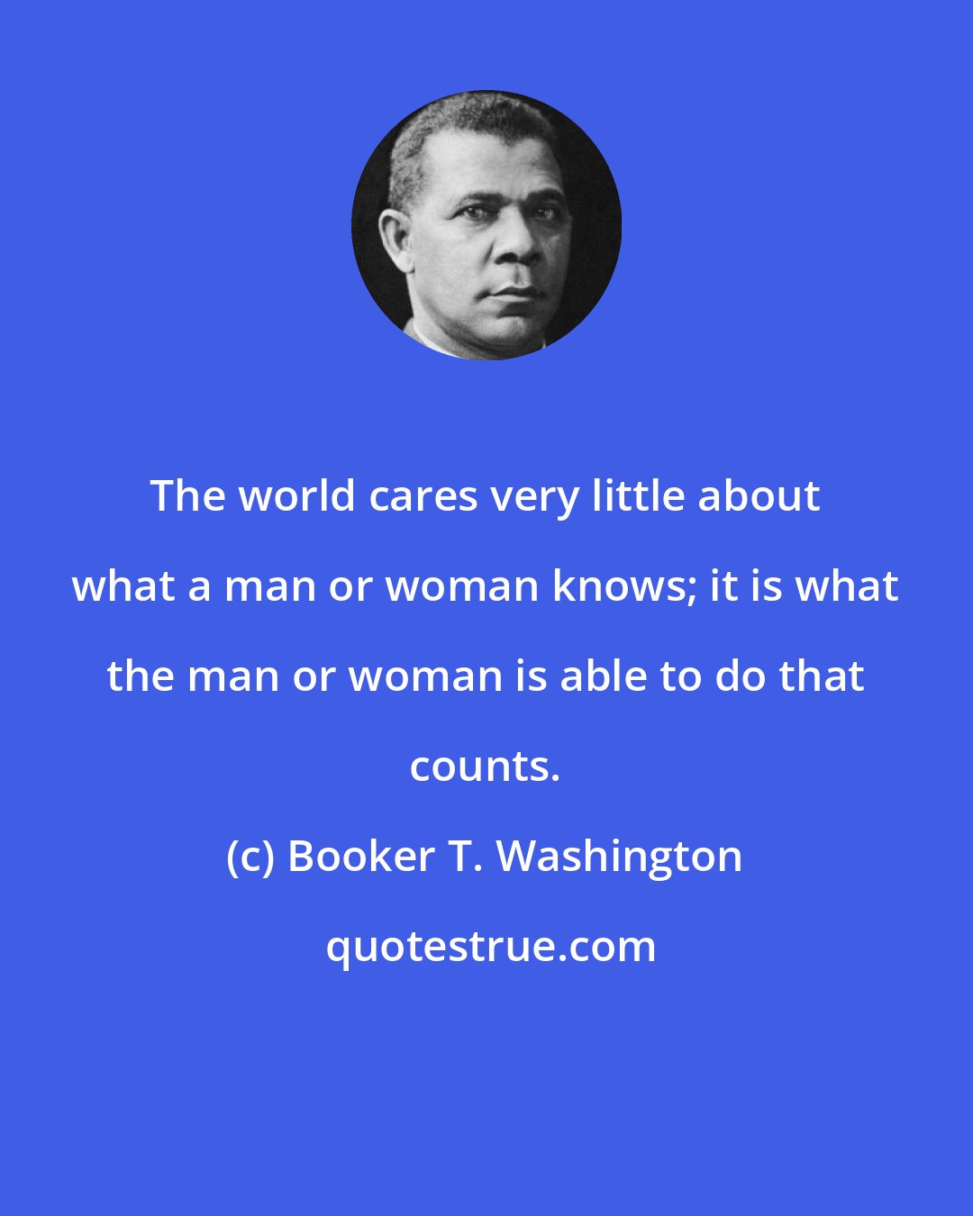 Booker T. Washington: The world cares very little about what a man or woman knows; it is what the man or woman is able to do that counts.