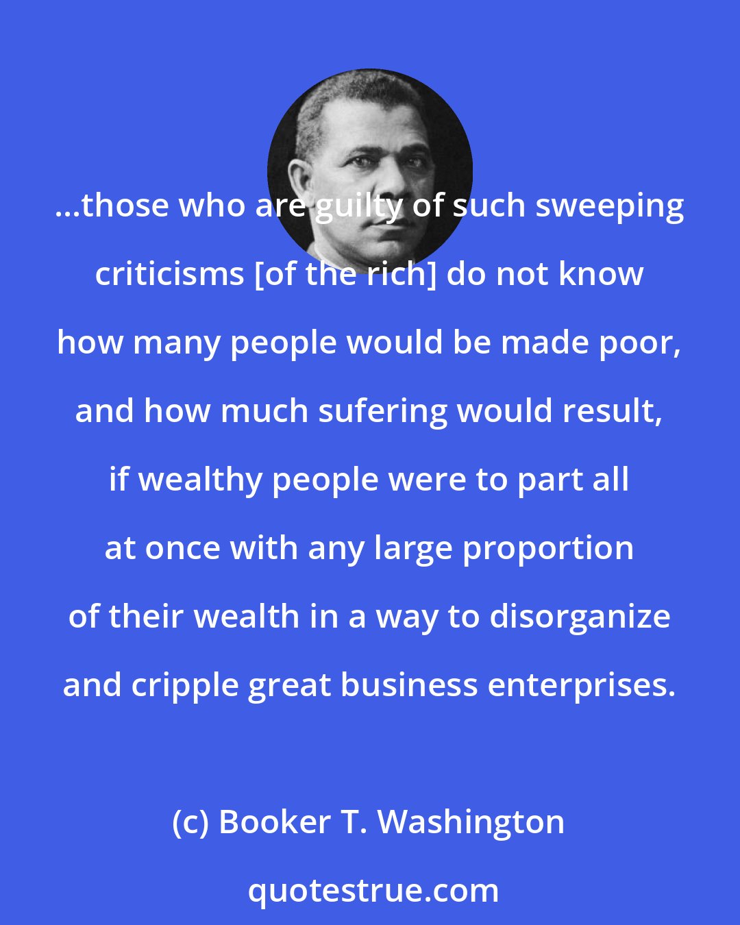 Booker T. Washington: ...those who are guilty of such sweeping criticisms [of the rich] do not know how many people would be made poor, and how much sufering would result, if wealthy people were to part all at once with any large proportion of their wealth in a way to disorganize and cripple great business enterprises.