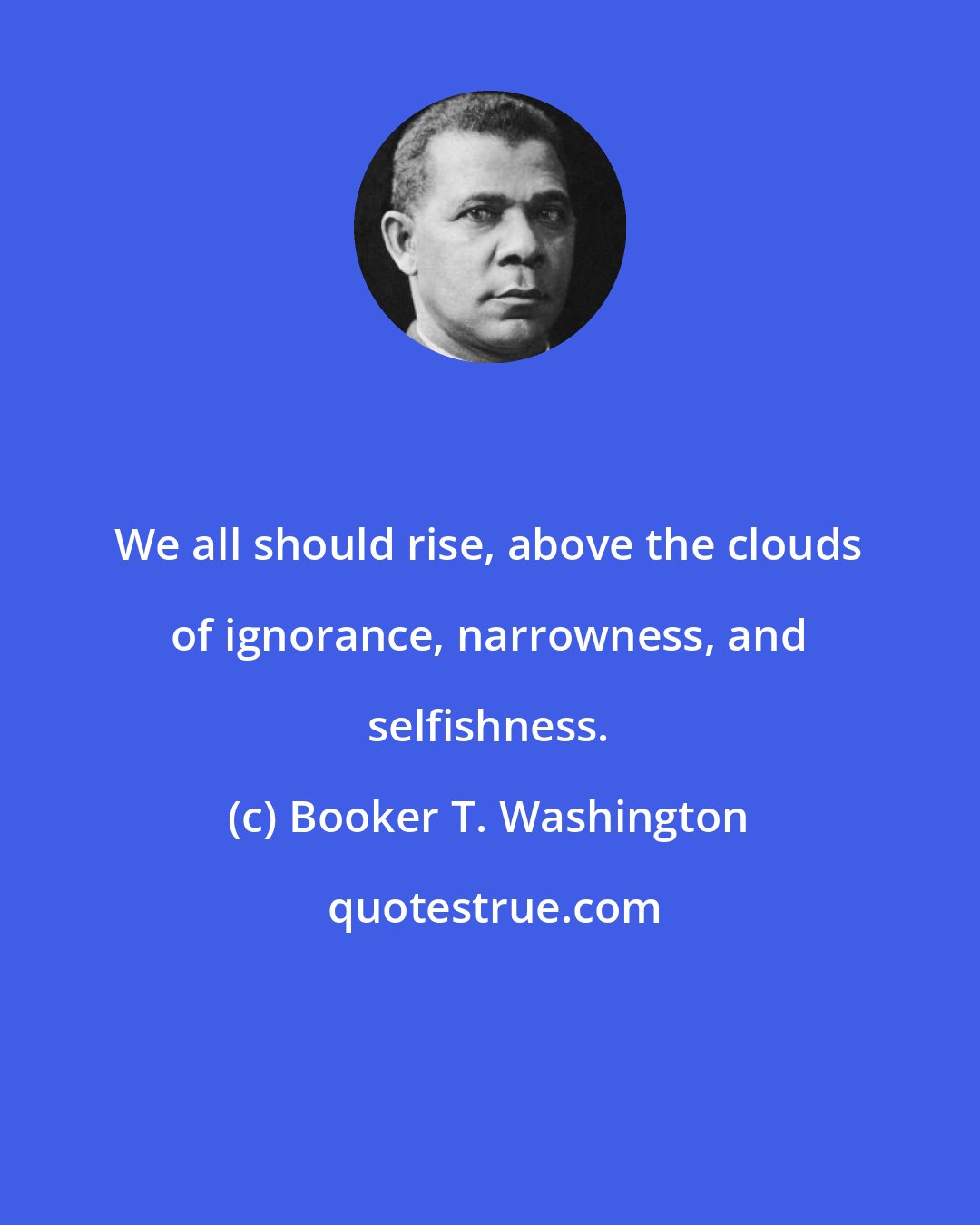 Booker T. Washington: We all should rise, above the clouds of ignorance, narrowness, and selfishness.