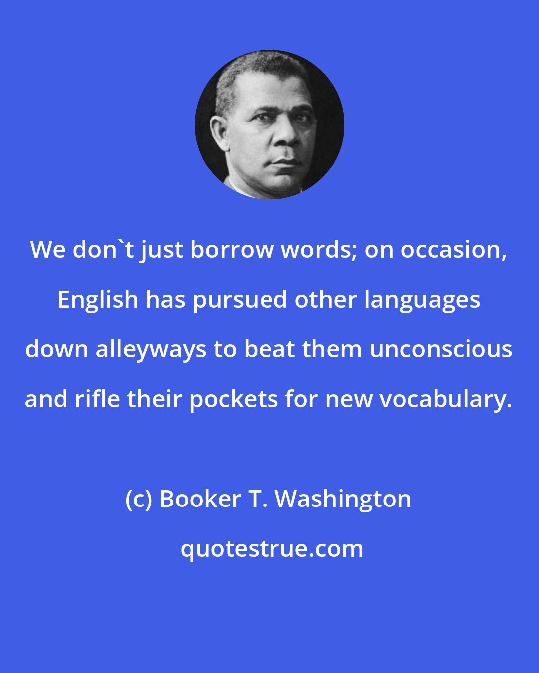 Booker T. Washington: We don't just borrow words; on occasion, English has pursued other languages down alleyways to beat them unconscious and rifle their pockets for new vocabulary.