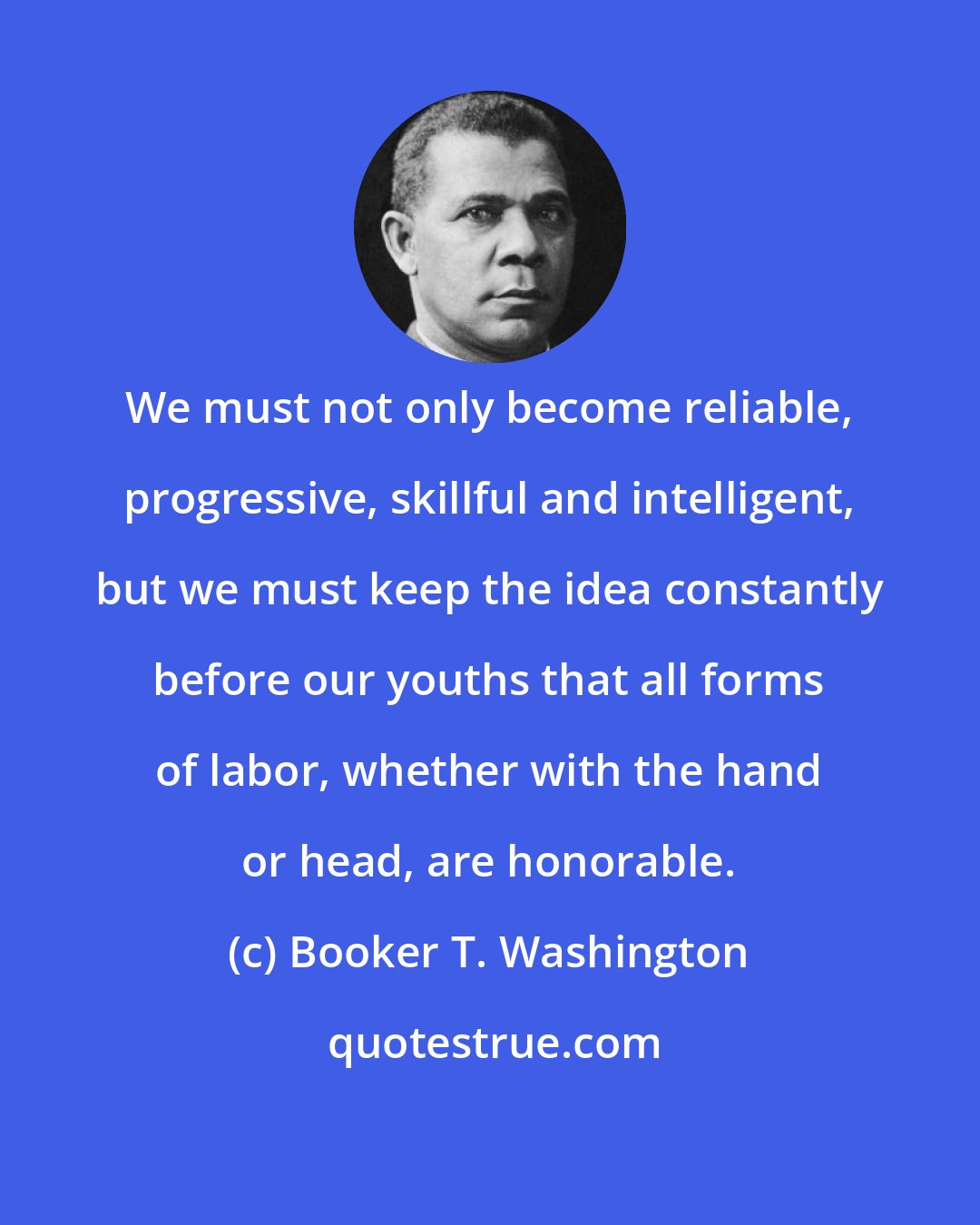Booker T. Washington: We must not only become reliable, progressive, skillful and intelligent, but we must keep the idea constantly before our youths that all forms of labor, whether with the hand or head, are honorable.