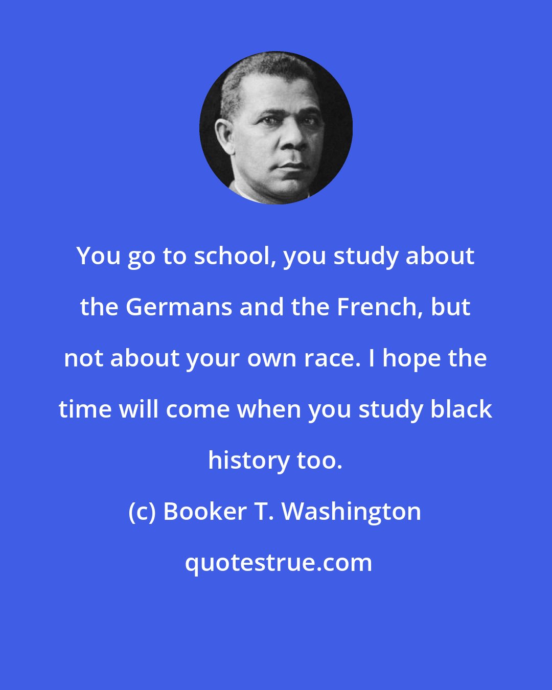 Booker T. Washington: You go to school, you study about the Germans and the French, but not about your own race. I hope the time will come when you study black history too.