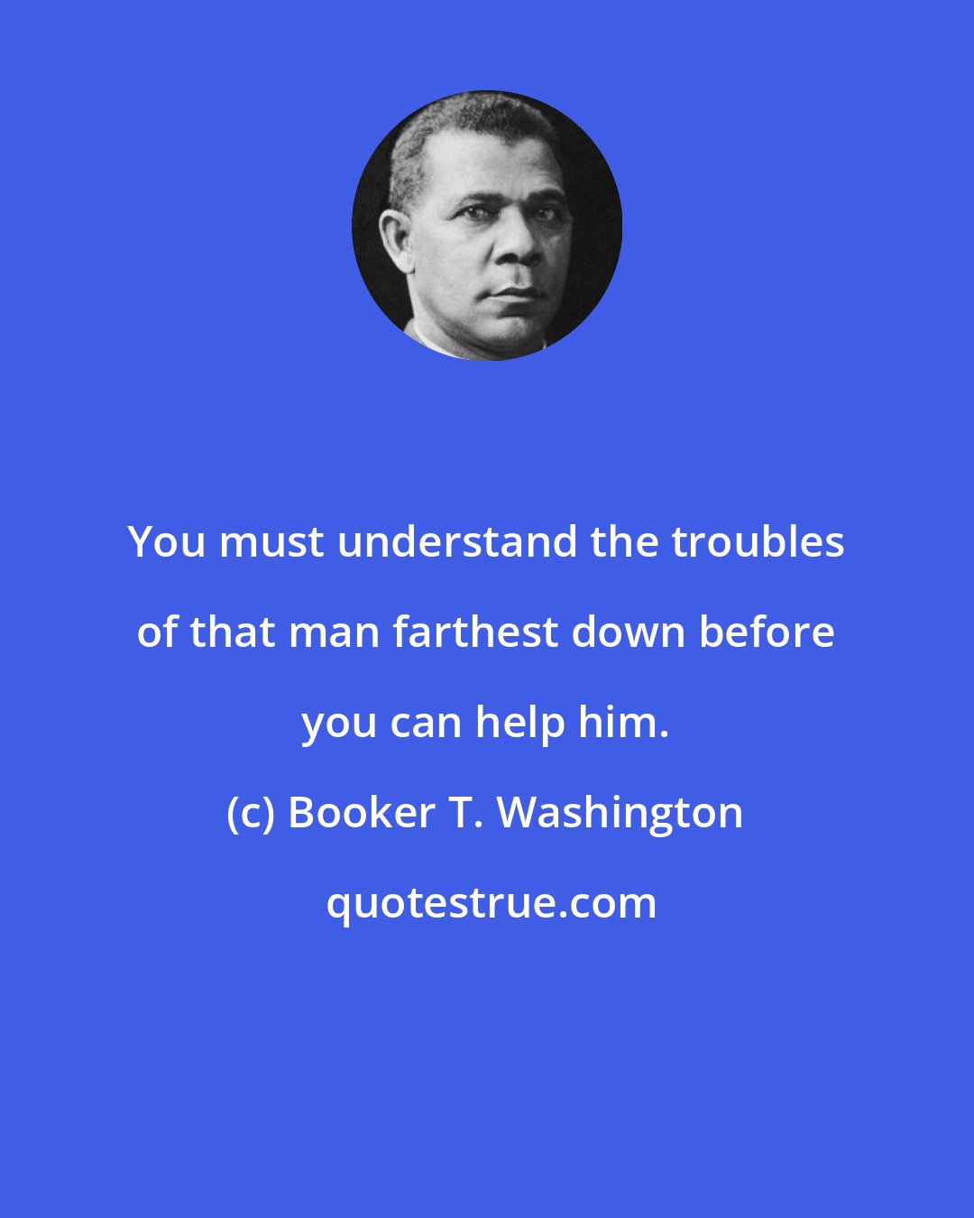 Booker T. Washington: You must understand the troubles of that man farthest down before you can help him.