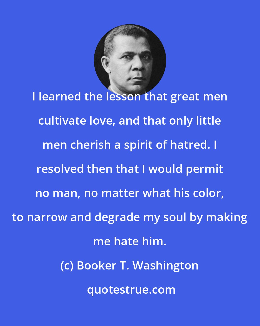 Booker T. Washington: I learned the lesson that great men cultivate love, and that only little men cherish a spirit of hatred. I resolved then that I would permit no man, no matter what his color, to narrow and degrade my soul by making me hate him.