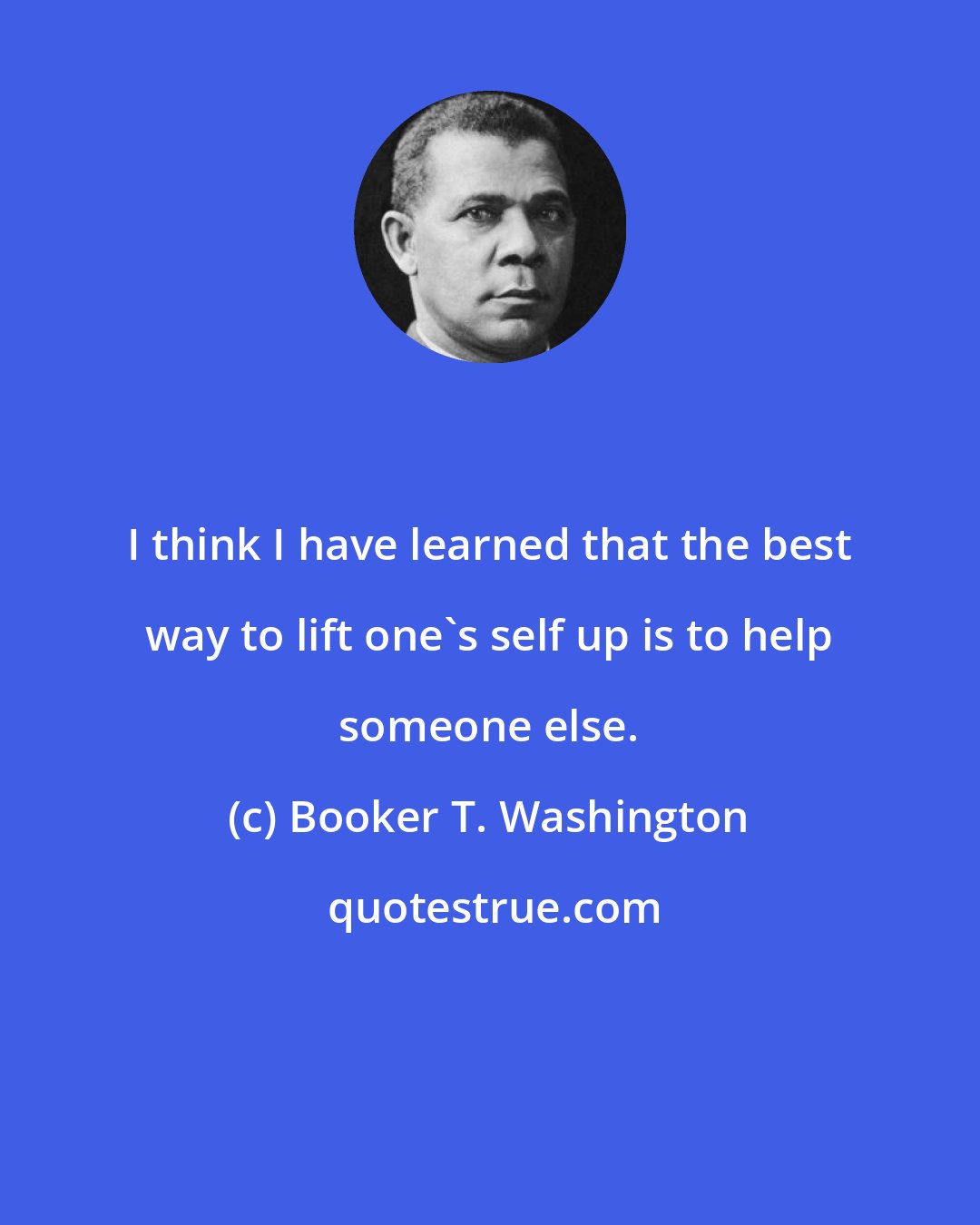 Booker T. Washington: I think I have learned that the best way to lift one's self up is to help someone else.