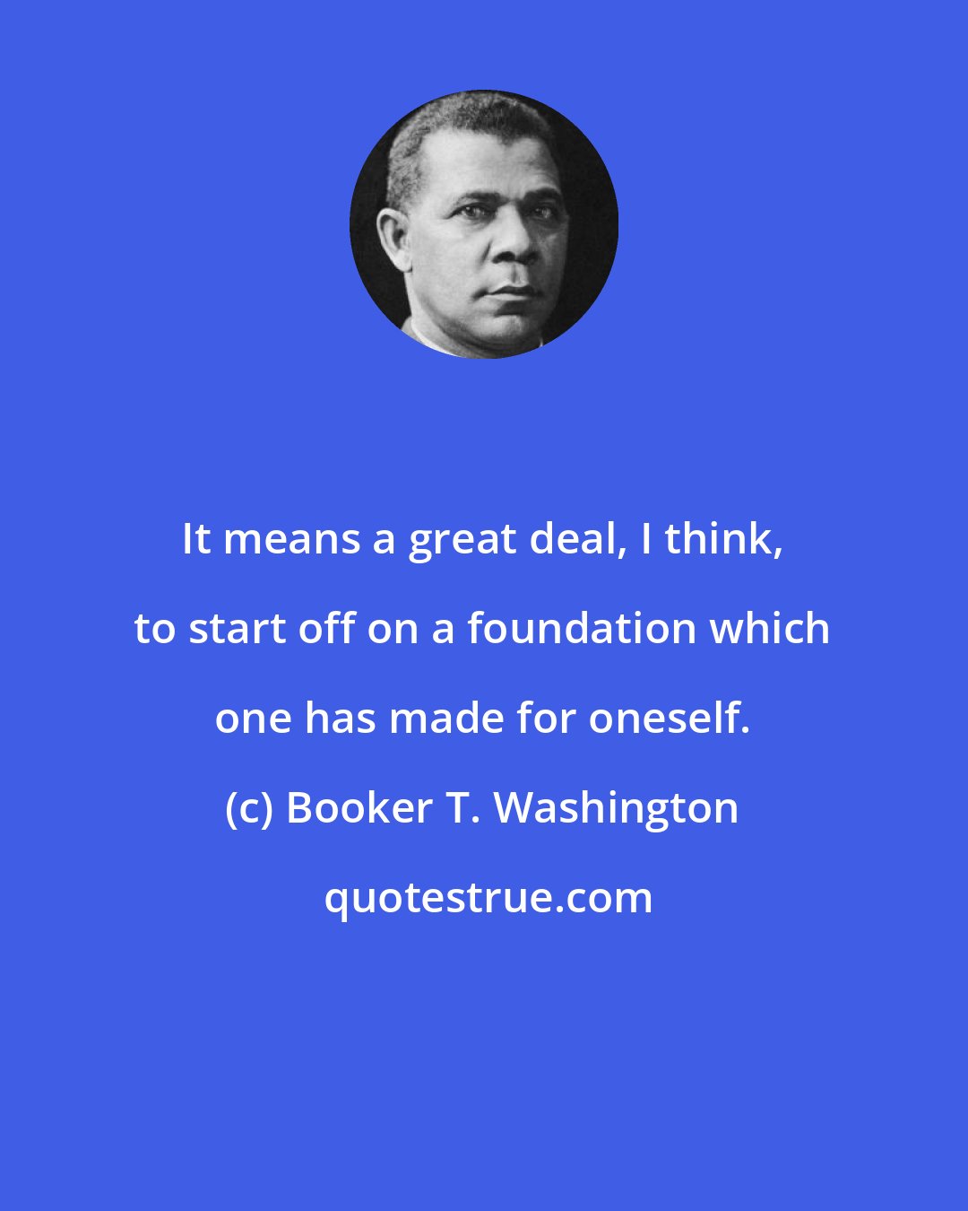 Booker T. Washington: It means a great deal, I think, to start off on a foundation which one has made for oneself.