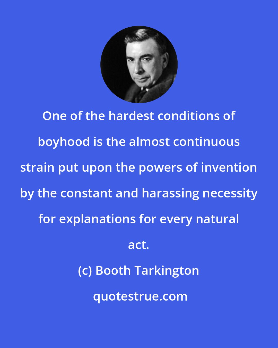 Booth Tarkington: One of the hardest conditions of boyhood is the almost continuous strain put upon the powers of invention by the constant and harassing necessity for explanations for every natural act.