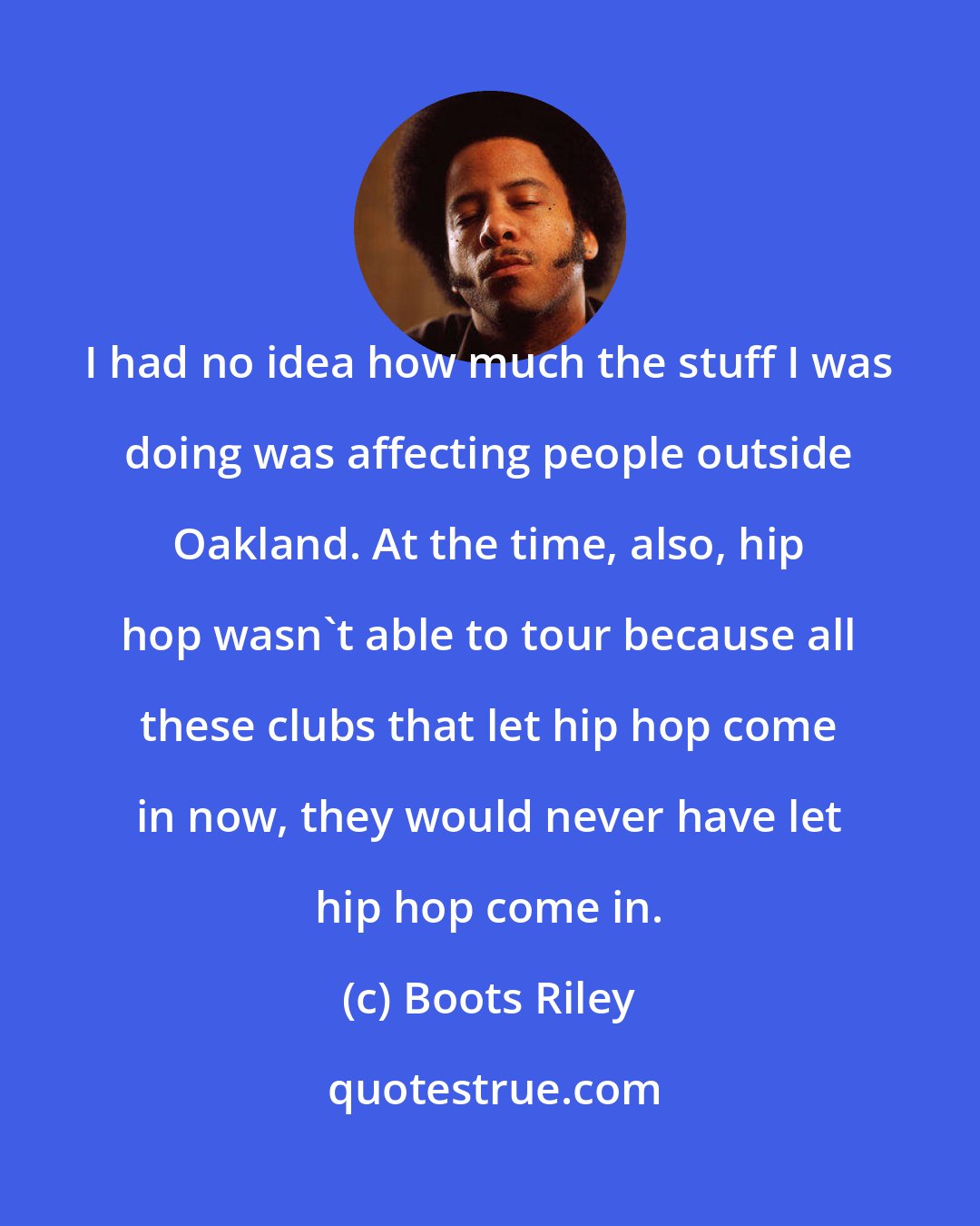 Boots Riley: I had no idea how much the stuff I was doing was affecting people outside Oakland. At the time, also, hip hop wasn't able to tour because all these clubs that let hip hop come in now, they would never have let hip hop come in.