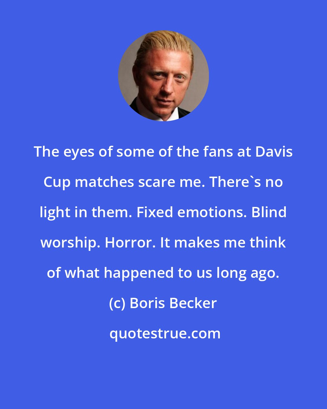 Boris Becker: The eyes of some of the fans at Davis Cup matches scare me. There's no light in them. Fixed emotions. Blind worship. Horror. It makes me think of what happened to us long ago.
