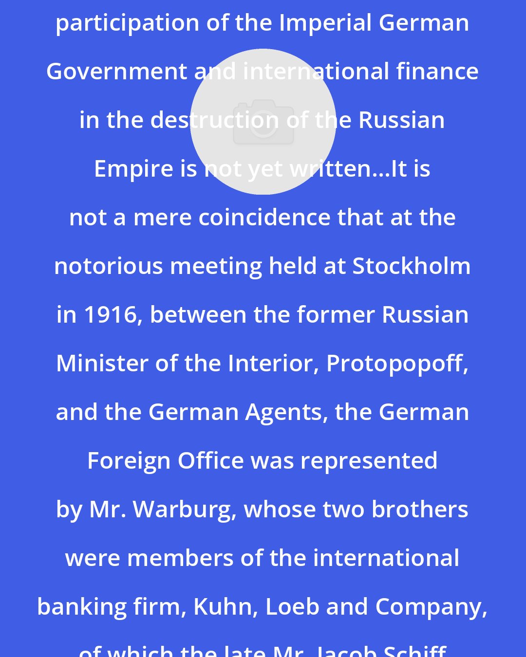 Boris Brasol: The full history of the interlocking participation of the Imperial German Government and international finance in the destruction of the Russian Empire is not yet written...It is not a mere coincidence that at the notorious meeting held at Stockholm in 1916, between the former Russian Minister of the Interior, Protopopoff, and the German Agents, the German Foreign Office was represented by Mr. Warburg, whose two brothers were members of the international banking firm, Kuhn, Loeb and Company, of which the late Mr. Jacob Schiff was a senior member.