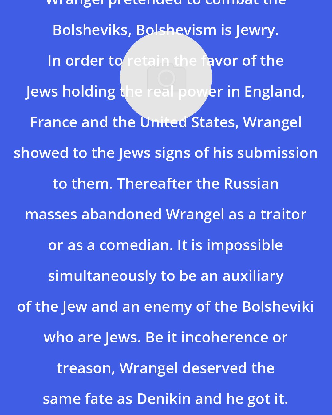 Boris Brasol: Wrangel pretended to combat the Bolsheviks, Bolshevism is Jewry. In order to retain the favor of the Jews holding the real power in England, France and the United States, Wrangel showed to the Jews signs of his submission to them. Thereafter the Russian masses abandoned Wrangel as a traitor or as a comedian. It is impossible simultaneously to be an auxiliary of the Jew and an enemy of the Bolsheviki who are Jews. Be it incoherence or treason, Wrangel deserved the same fate as Denikin and he got it.