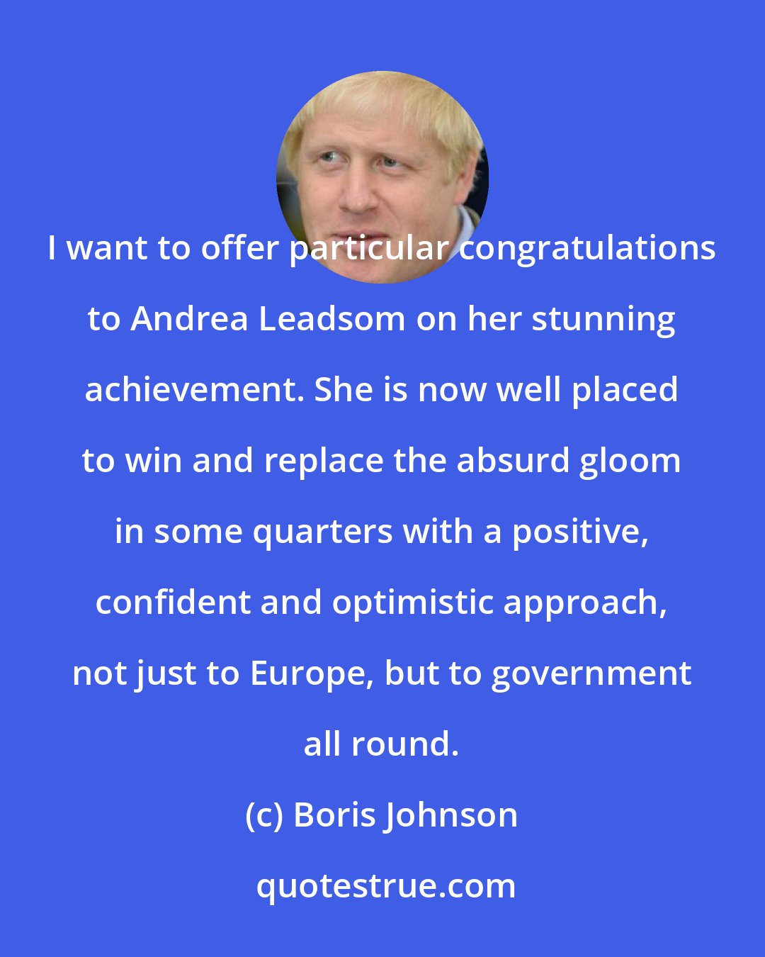 Boris Johnson: I want to offer particular congratulations to Andrea Leadsom on her stunning achievement. She is now well placed to win and replace the absurd gloom in some quarters with a positive, confident and optimistic approach, not just to Europe, but to government all round.