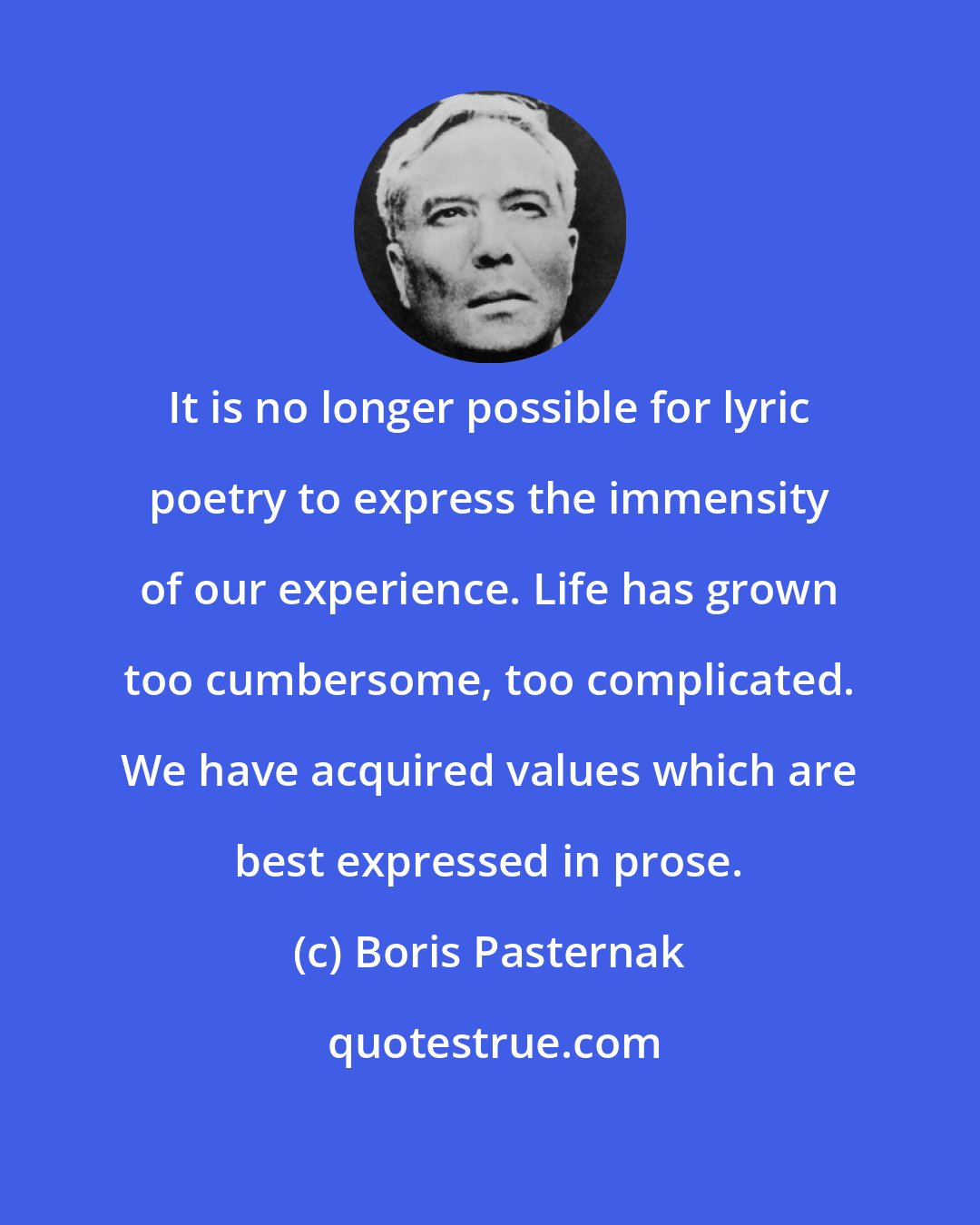 Boris Pasternak: It is no longer possible for lyric poetry to express the immensity of our experience. Life has grown too cumbersome, too complicated. We have acquired values which are best expressed in prose.