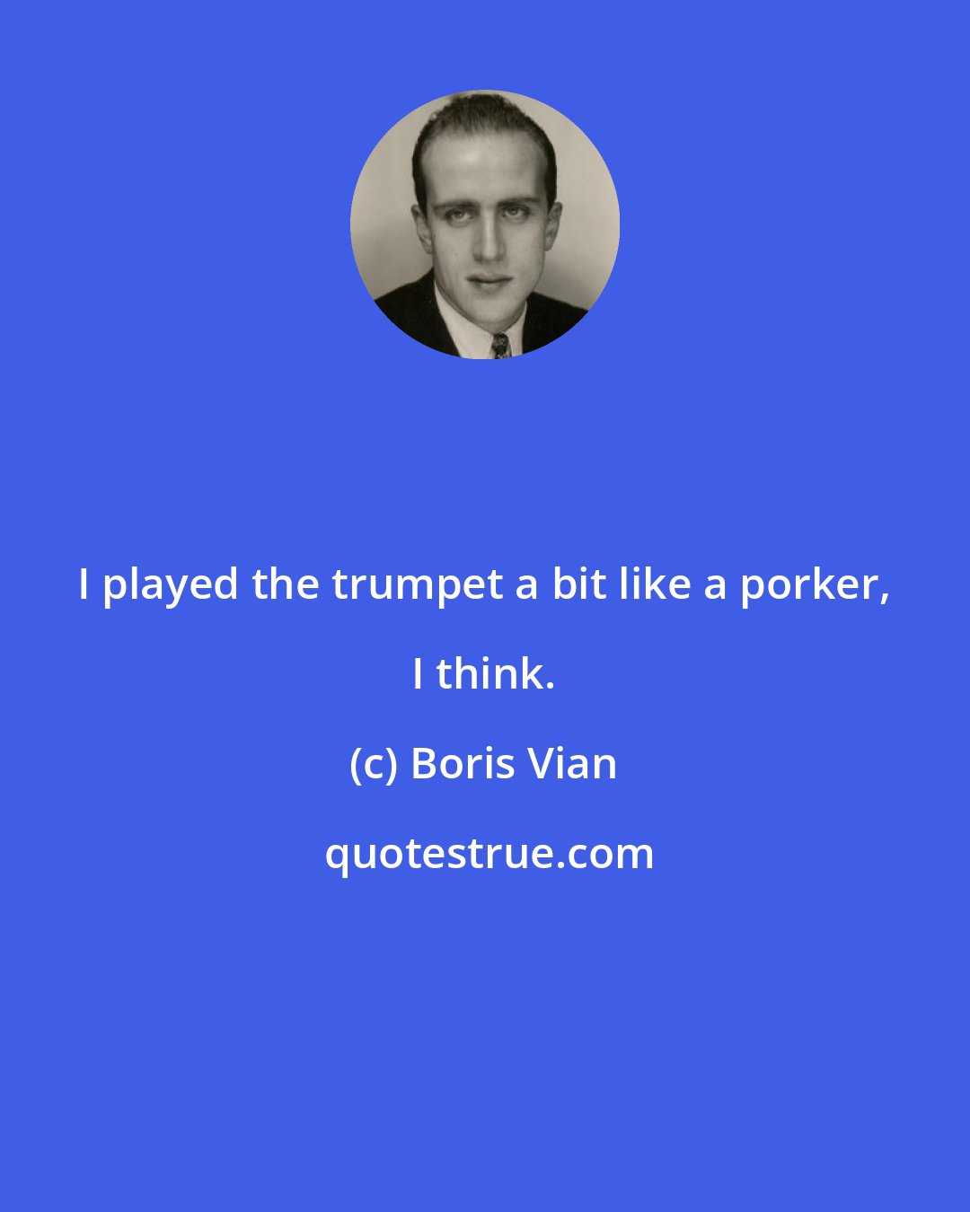 Boris Vian: I played the trumpet a bit like a porker, I think.