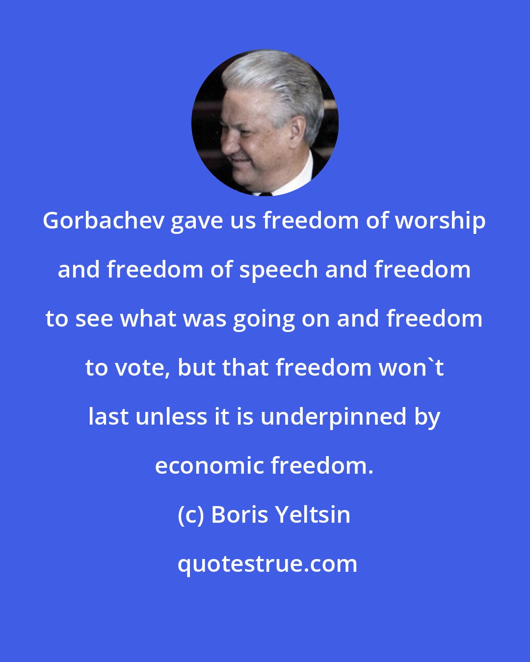 Boris Yeltsin: Gorbachev gave us freedom of worship and freedom of speech and freedom to see what was going on and freedom to vote, but that freedom won't last unless it is underpinned by economic freedom.