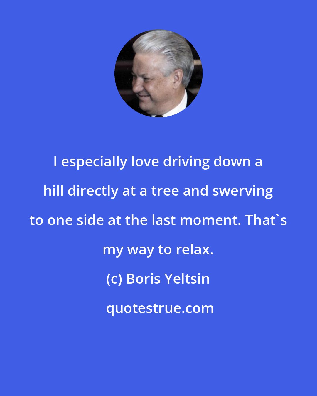 Boris Yeltsin: I especially love driving down a hill directly at a tree and swerving to one side at the last moment. That's my way to relax.