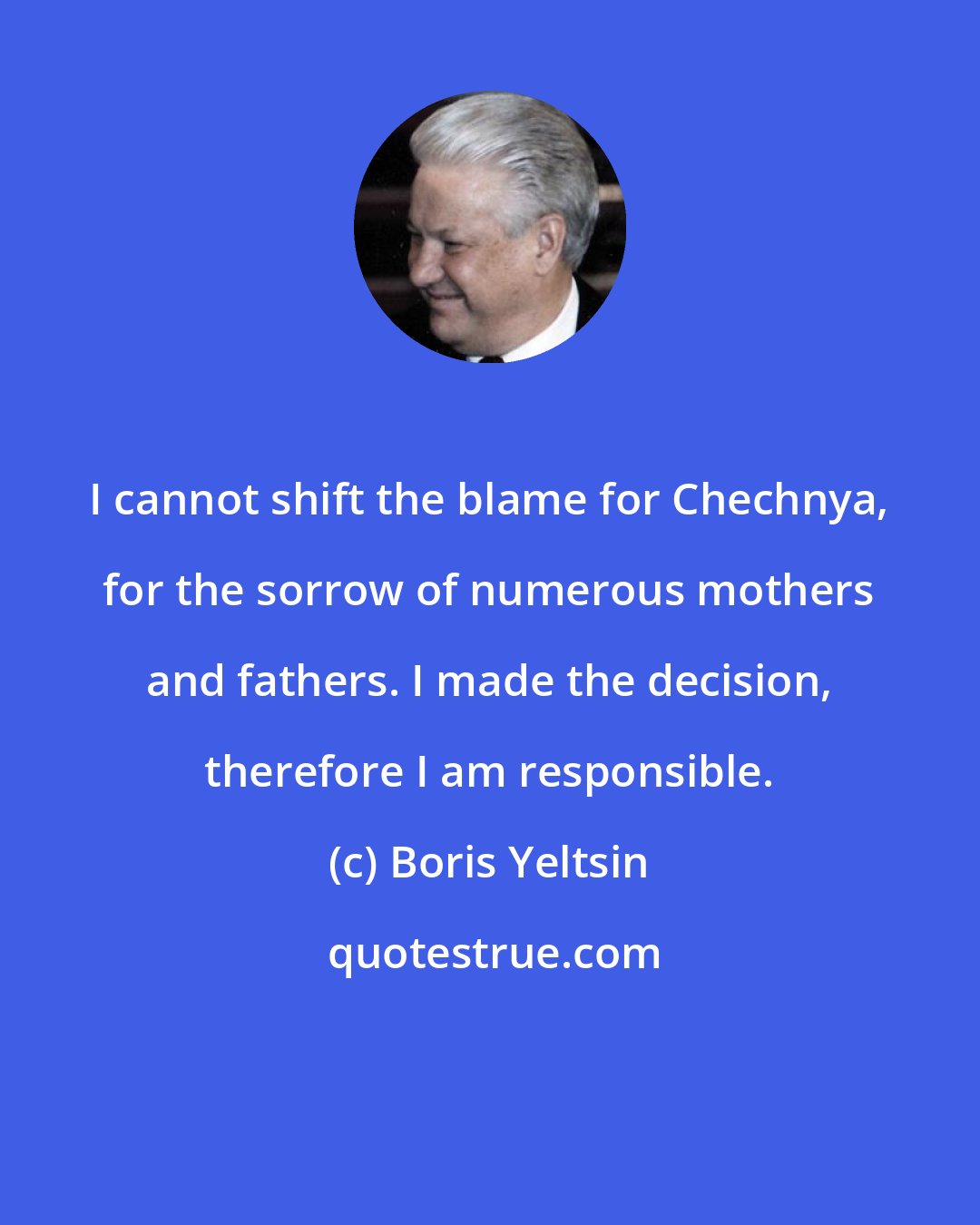 Boris Yeltsin: I cannot shift the blame for Chechnya, for the sorrow of numerous mothers and fathers. I made the decision, therefore I am responsible.