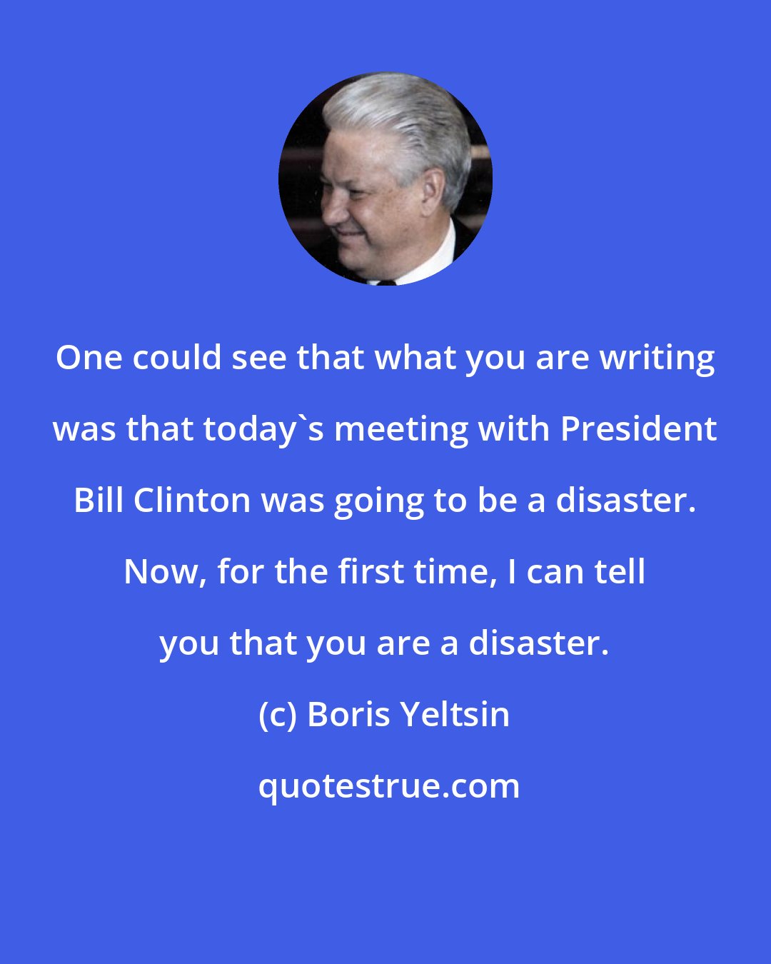Boris Yeltsin: One could see that what you are writing was that today's meeting with President Bill Clinton was going to be a disaster. Now, for the first time, I can tell you that you are a disaster.