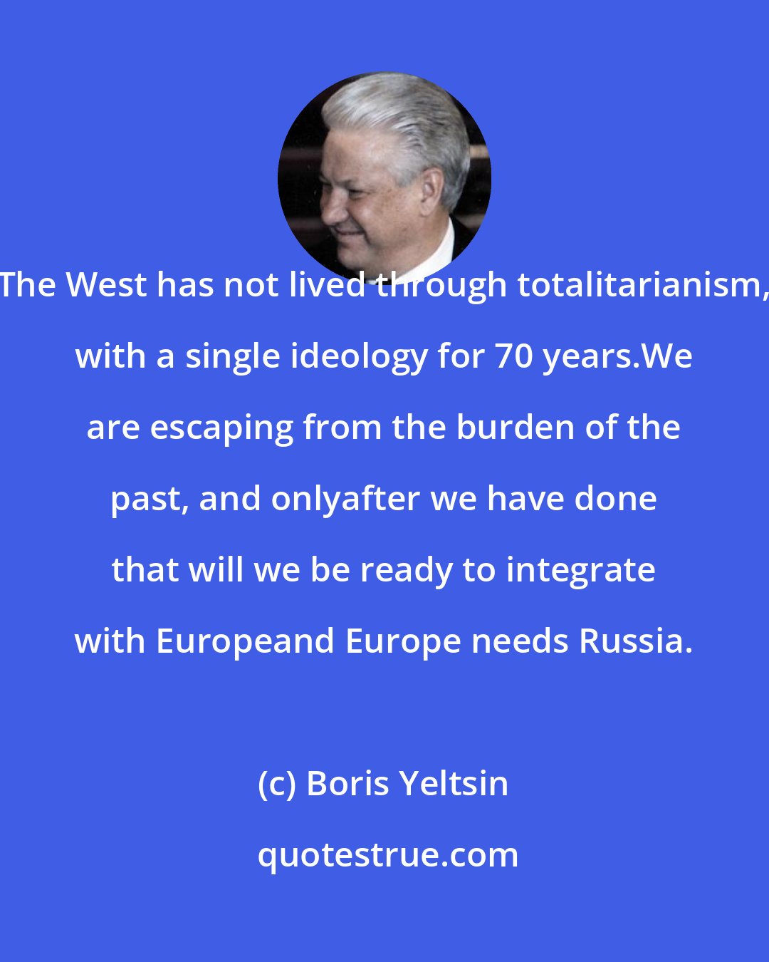 Boris Yeltsin: The West has not lived through totalitarianism, with a single ideology for 70 years.We are escaping from the burden of the past, and onlyafter we have done that will we be ready to integrate with Europeand Europe needs Russia.