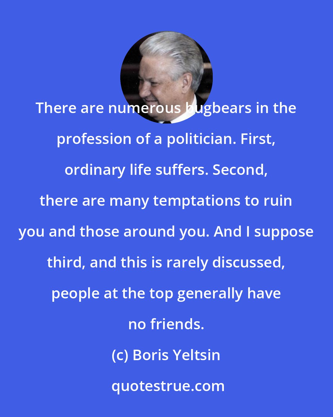 Boris Yeltsin: There are numerous bugbears in the profession of a politician. First, ordinary life suffers. Second, there are many temptations to ruin you and those around you. And I suppose third, and this is rarely discussed, people at the top generally have no friends.