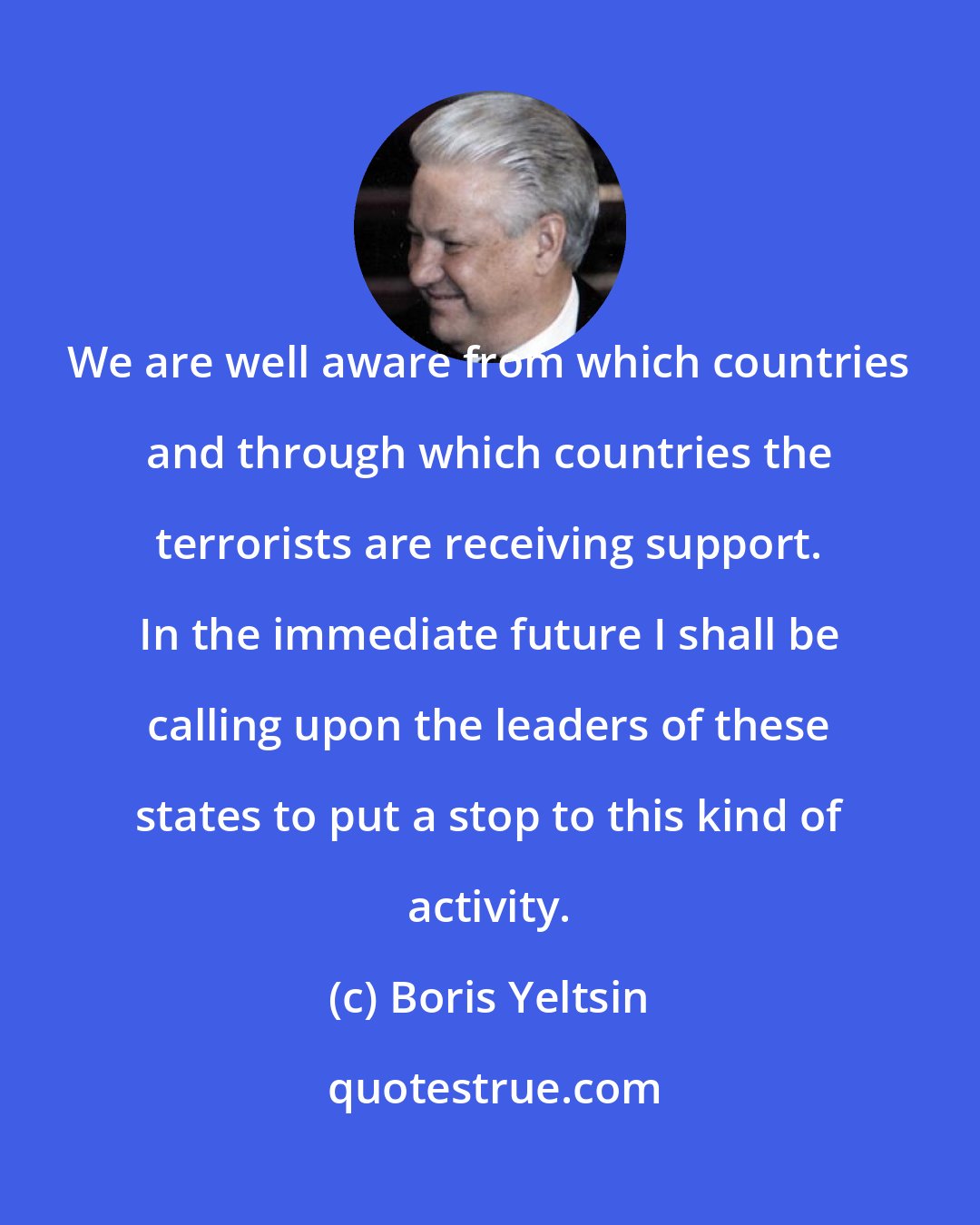 Boris Yeltsin: We are well aware from which countries and through which countries the terrorists are receiving support. In the immediate future I shall be calling upon the leaders of these states to put a stop to this kind of activity.