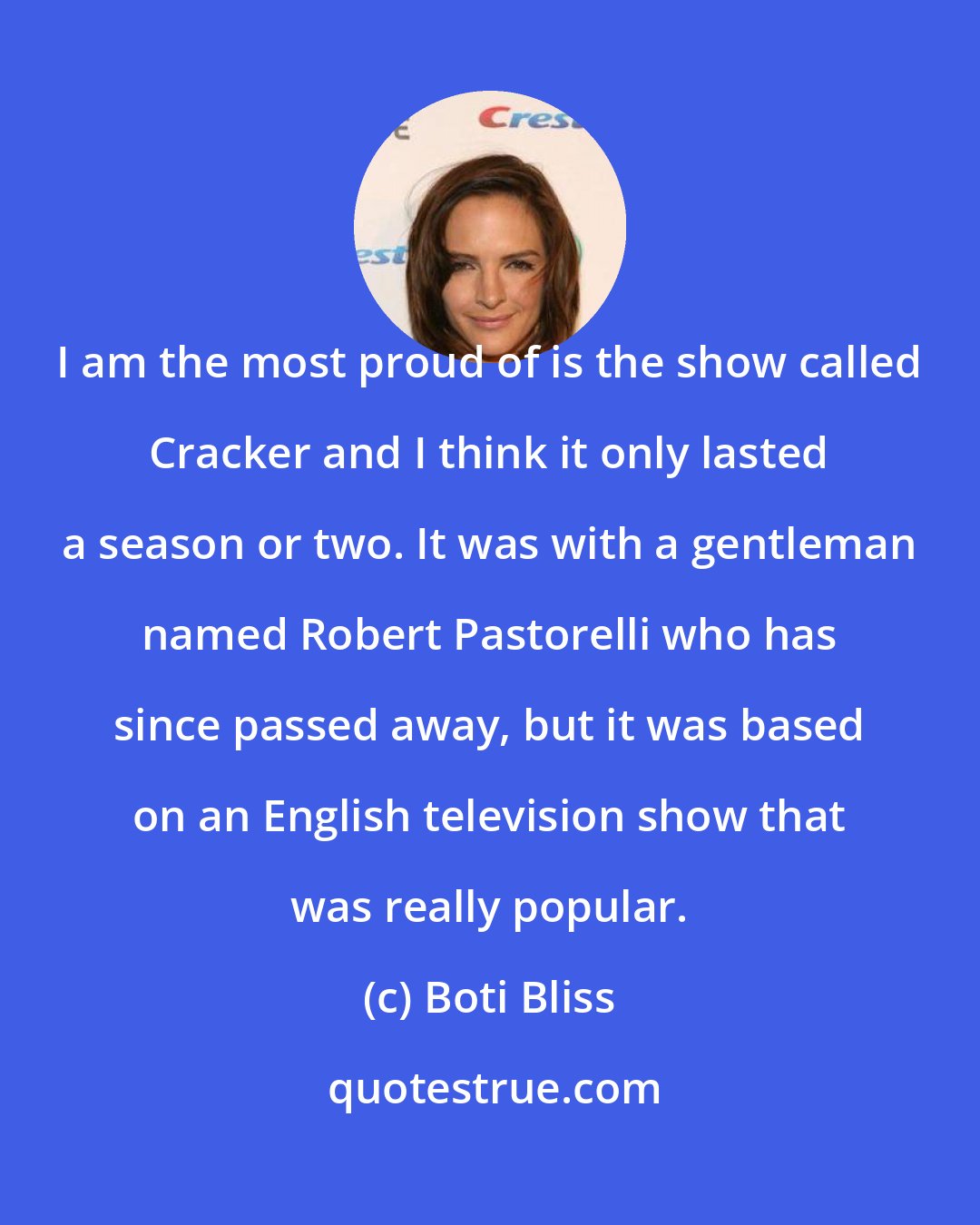 Boti Bliss: I am the most proud of is the show called Cracker and I think it only lasted a season or two. It was with a gentleman named Robert Pastorelli who has since passed away, but it was based on an English television show that was really popular.