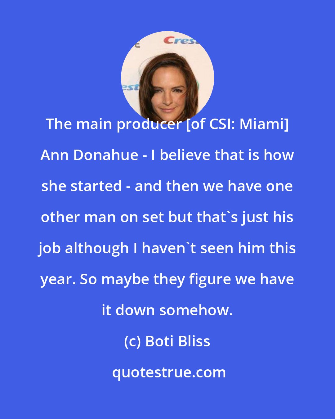 Boti Bliss: The main producer [of CSI: Miami] Ann Donahue - I believe that is how she started - and then we have one other man on set but that's just his job although I haven't seen him this year. So maybe they figure we have it down somehow.