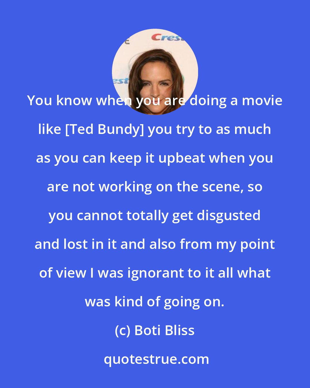 Boti Bliss: You know when you are doing a movie like [Ted Bundy] you try to as much as you can keep it upbeat when you are not working on the scene, so you cannot totally get disgusted and lost in it and also from my point of view I was ignorant to it all what was kind of going on.