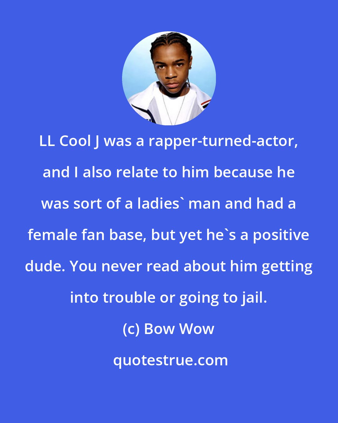 Bow Wow: LL Cool J was a rapper-turned-actor, and I also relate to him because he was sort of a ladies' man and had a female fan base, but yet he's a positive dude. You never read about him getting into trouble or going to jail.