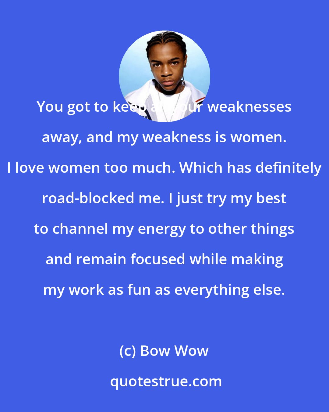 Bow Wow: You got to keep all your weaknesses away, and my weakness is women. I love women too much. Which has definitely road-blocked me. I just try my best to channel my energy to other things and remain focused while making my work as fun as everything else.