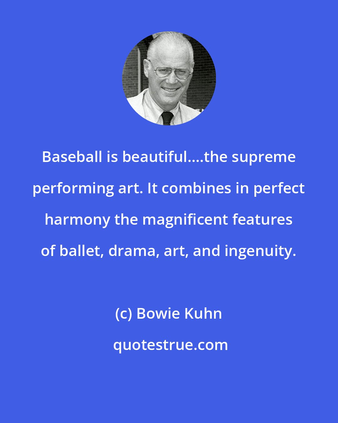 Bowie Kuhn: Baseball is beautiful....the supreme performing art. It combines in perfect harmony the magnificent features of ballet, drama, art, and ingenuity.