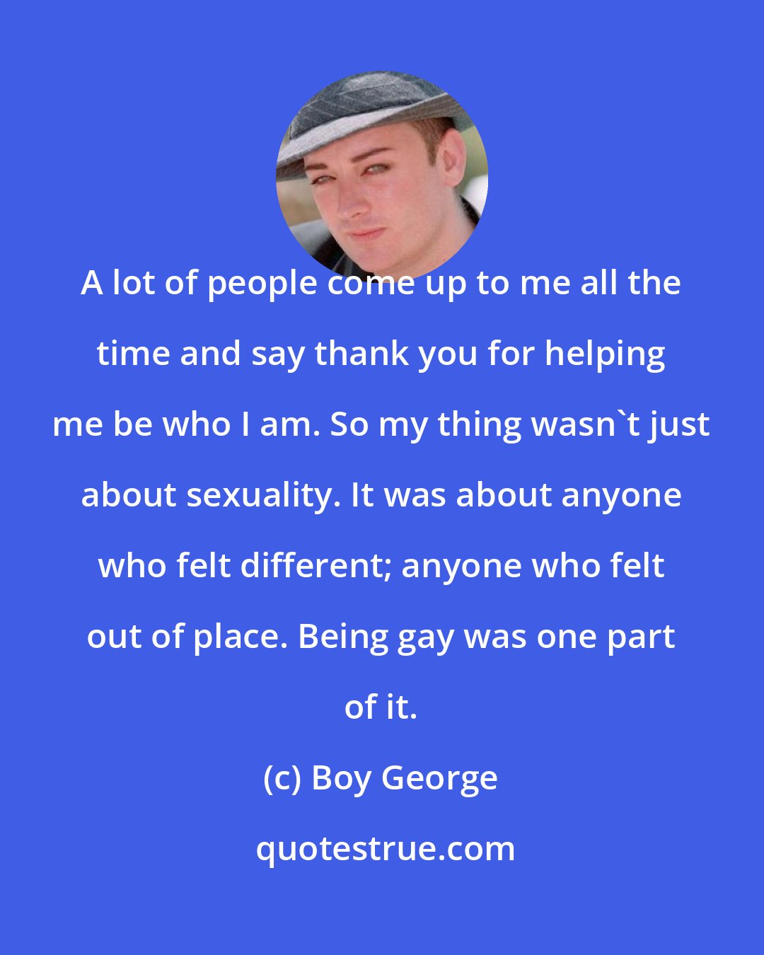 Boy George: A lot of people come up to me all the time and say thank you for helping me be who I am. So my thing wasn't just about sexuality. It was about anyone who felt different; anyone who felt out of place. Being gay was one part of it.