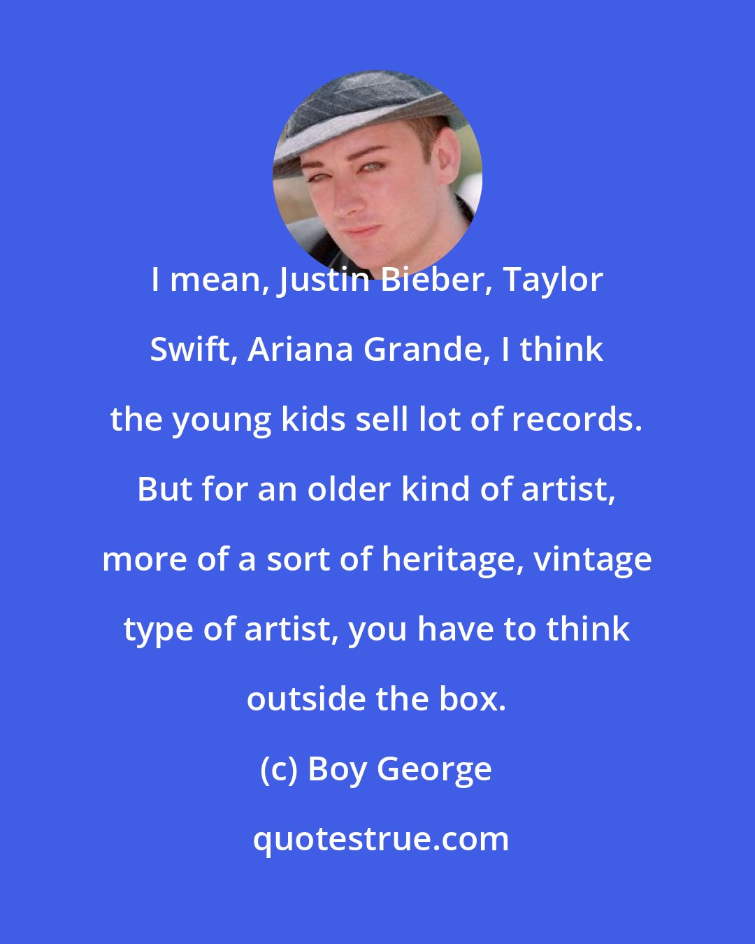 Boy George: I mean, Justin Bieber, Taylor Swift, Ariana Grande, I think the young kids sell lot of records. But for an older kind of artist, more of a sort of heritage, vintage type of artist, you have to think outside the box.