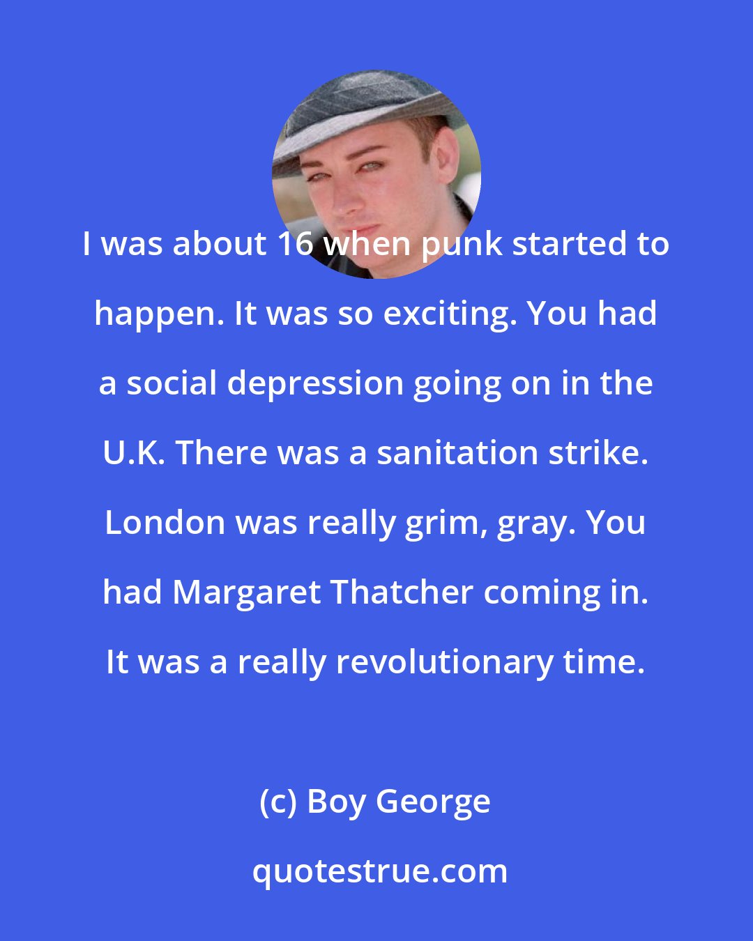 Boy George: I was about 16 when punk started to happen. It was so exciting. You had a social depression going on in the U.K. There was a sanitation strike. London was really grim, gray. You had Margaret Thatcher coming in. It was a really revolutionary time.