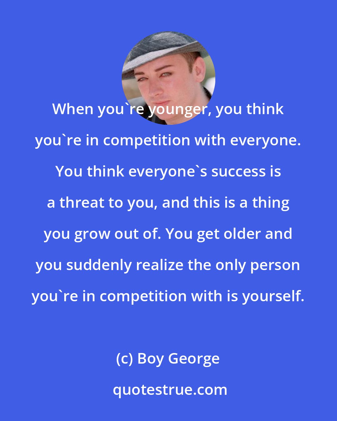 Boy George: When you're younger, you think you're in competition with everyone. You think everyone's success is a threat to you, and this is a thing you grow out of. You get older and you suddenly realize the only person you're in competition with is yourself.