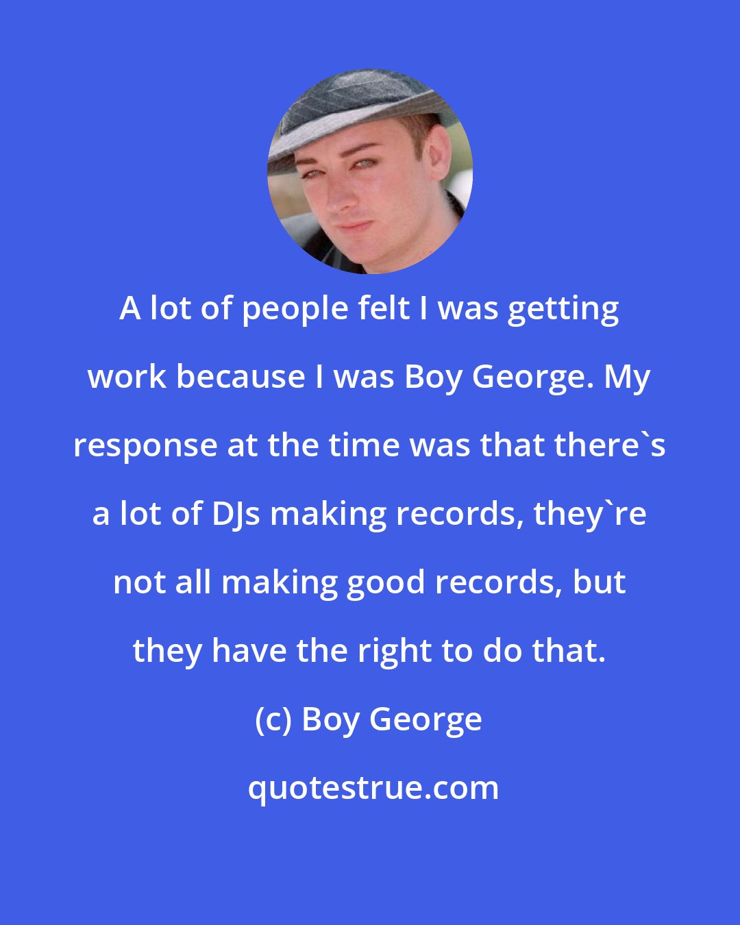 Boy George: A lot of people felt I was getting work because I was Boy George. My response at the time was that there's a lot of DJs making records, they're not all making good records, but they have the right to do that.