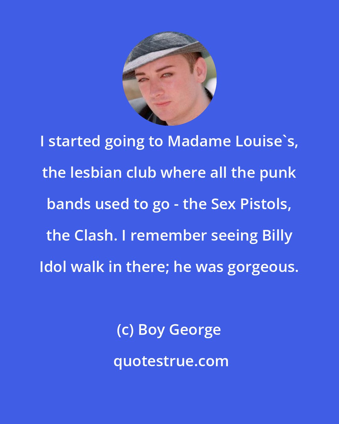 Boy George: I started going to Madame Louise's, the lesbian club where all the punk bands used to go - the Sex Pistols, the Clash. I remember seeing Billy Idol walk in there; he was gorgeous.