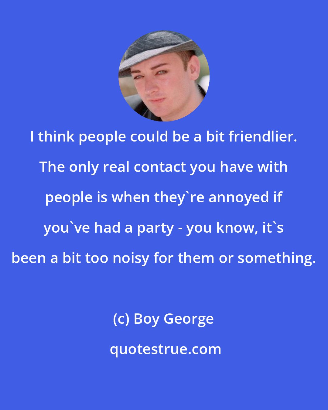 Boy George: I think people could be a bit friendlier. The only real contact you have with people is when they're annoyed if you've had a party - you know, it's been a bit too noisy for them or something.