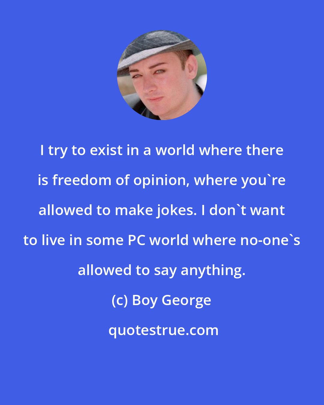 Boy George: I try to exist in a world where there is freedom of opinion, where you're allowed to make jokes. I don't want to live in some PC world where no-one's allowed to say anything.