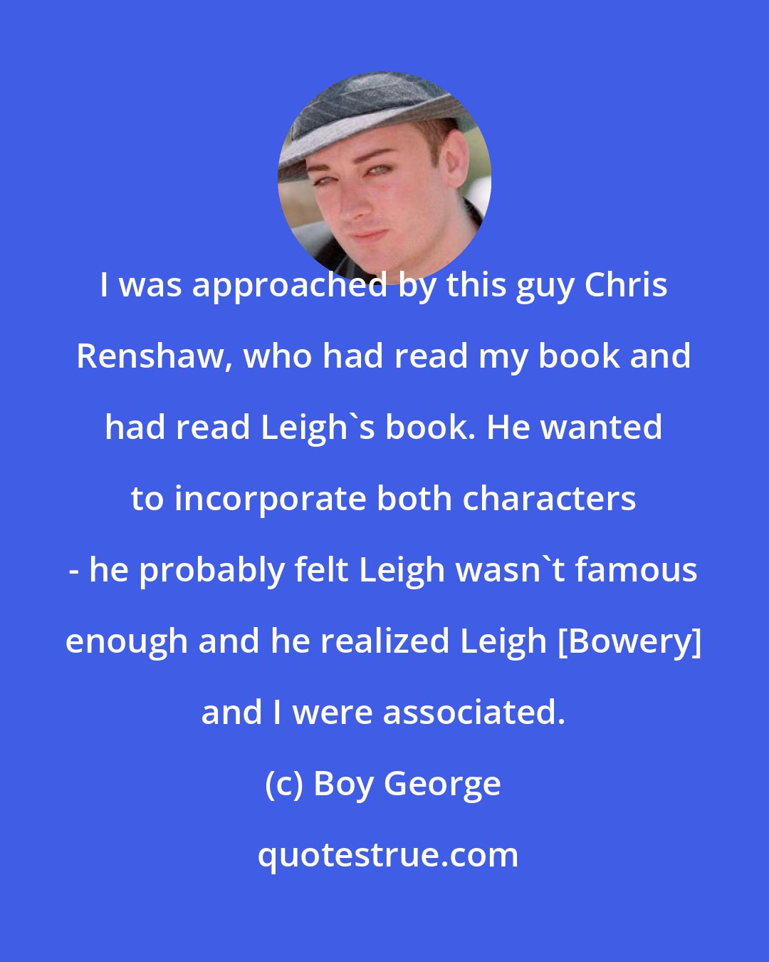 Boy George: I was approached by this guy Chris Renshaw, who had read my book and had read Leigh's book. He wanted to incorporate both characters - he probably felt Leigh wasn't famous enough and he realized Leigh [Bowery] and I were associated.