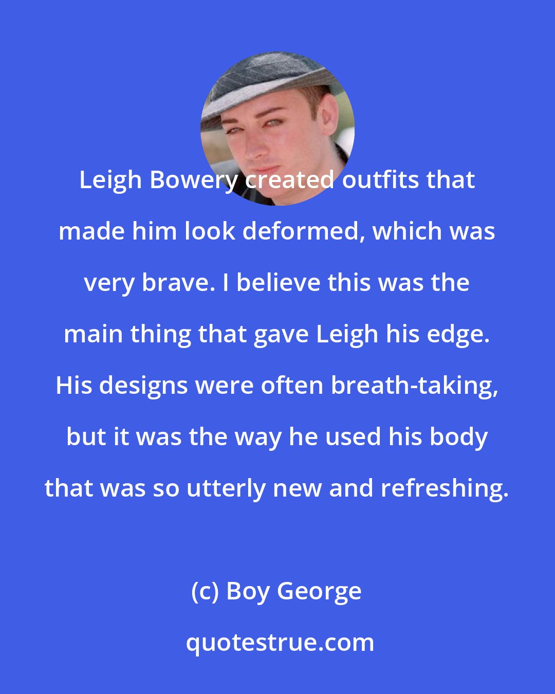 Boy George: Leigh Bowery created outfits that made him look deformed, which was very brave. I believe this was the main thing that gave Leigh his edge. His designs were often breath-taking, but it was the way he used his body that was so utterly new and refreshing.