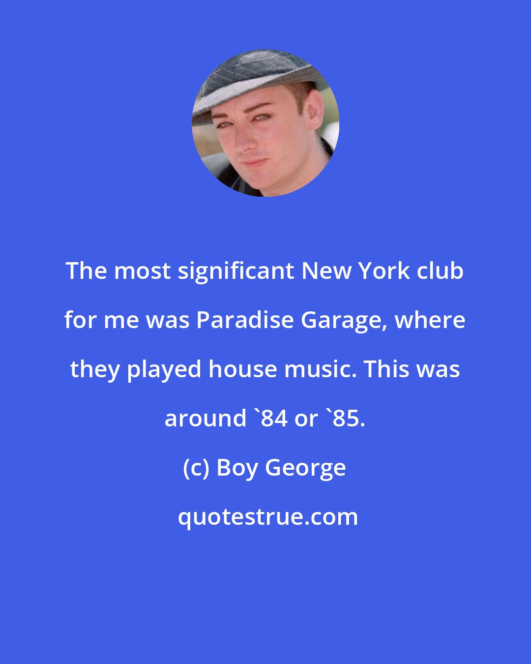 Boy George: The most significant New York club for me was Paradise Garage, where they played house music. This was around '84 or '85.