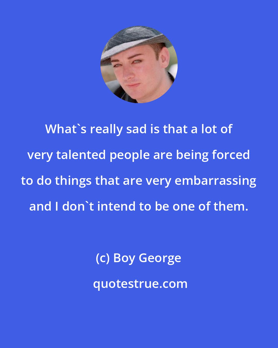 Boy George: What's really sad is that a lot of very talented people are being forced to do things that are very embarrassing and I don't intend to be one of them.