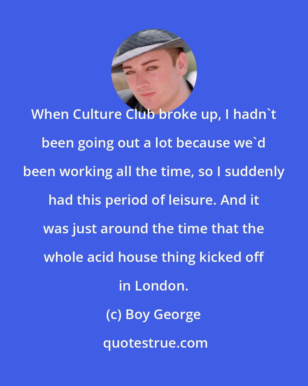 Boy George: When Culture Club broke up, I hadn't been going out a lot because we'd been working all the time, so I suddenly had this period of leisure. And it was just around the time that the whole acid house thing kicked off in London.