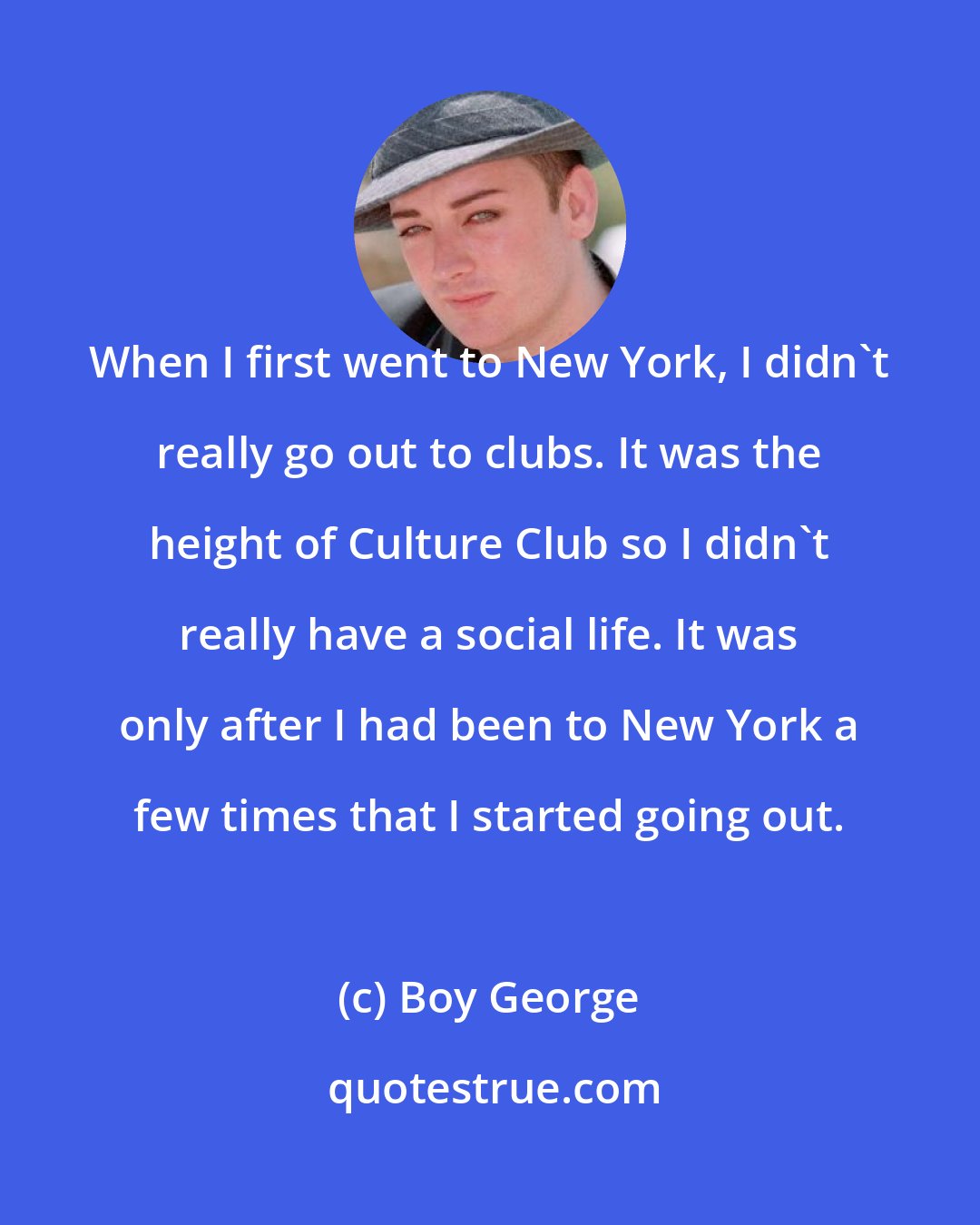 Boy George: When I first went to New York, I didn't really go out to clubs. It was the height of Culture Club so I didn't really have a social life. It was only after I had been to New York a few times that I started going out.