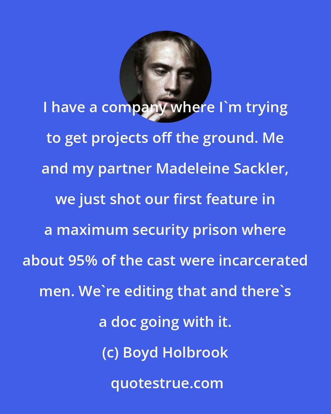 Boyd Holbrook: I have a company where I'm trying to get projects off the ground. Me and my partner Madeleine Sackler, we just shot our first feature in a maximum security prison where about 95% of the cast were incarcerated men. We're editing that and there's a doc going with it.